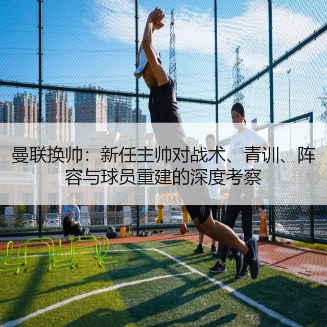 曼联换帅：新任主帅对战术、青训、阵容与球员重建的深度考察